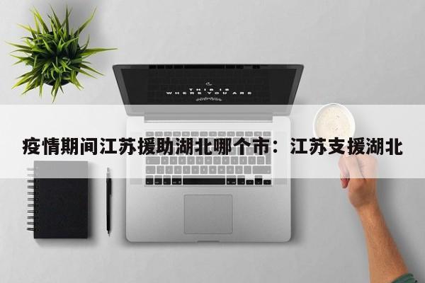 疫情期间江苏援助湖北哪个市：江苏支援湖北