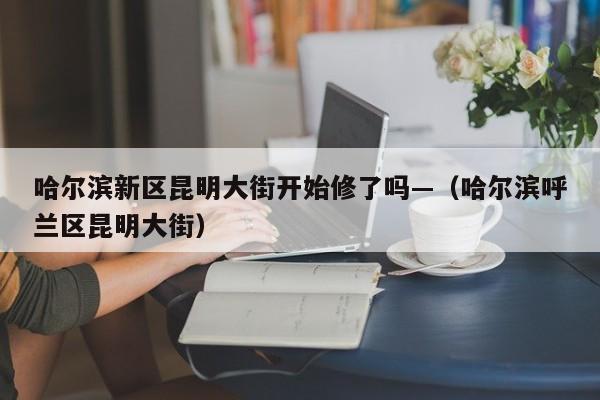 哈尔滨新区昆明大街开始修了吗—（哈尔滨呼兰区昆明大街）