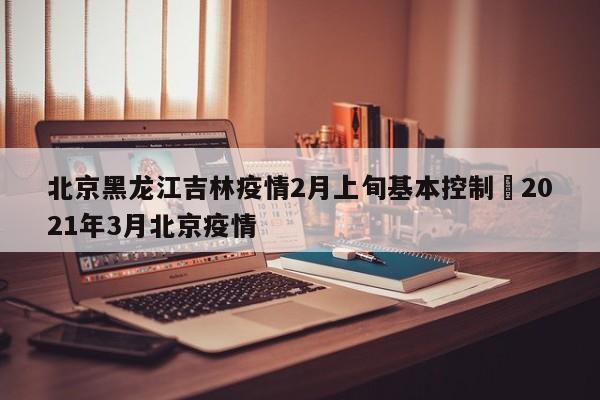 北京黑龙江吉林疫情2月上旬基本控制›2021年3月北京疫情