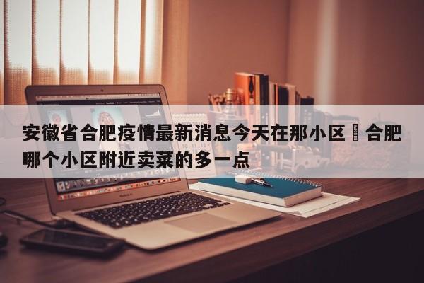 安徽省合肥疫情最新消息今天在那小区›合肥哪个小区附近卖菜的多一点