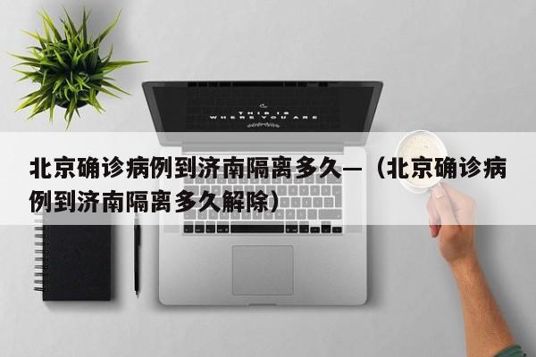 北京确诊病例到济南隔离多久—（北京确诊病例到济南隔离多久解除）