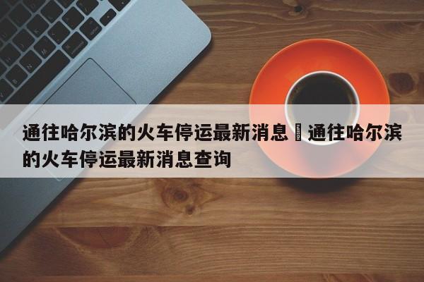 通往哈尔滨的火车停运最新消息›通往哈尔滨的火车停运最新消息查询