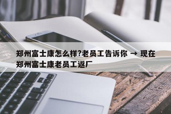 郑州富士康怎么样?老员工告诉你 → 现在郑州富士康老员工返厂