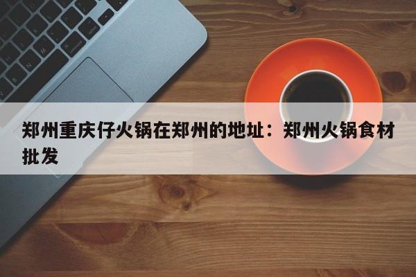 郑州重庆仔火锅在郑州的地址：郑州火锅食材批发