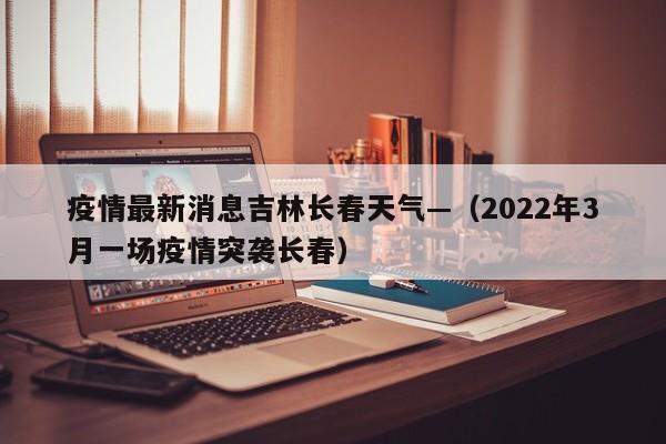 疫情最新消息吉林长春天气—（2022年3月一场疫情突袭长春）