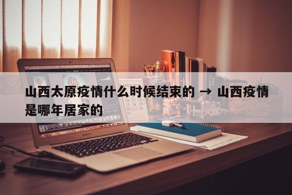 山西太原疫情什么时候结束的 → 山西疫情是哪年居家的
