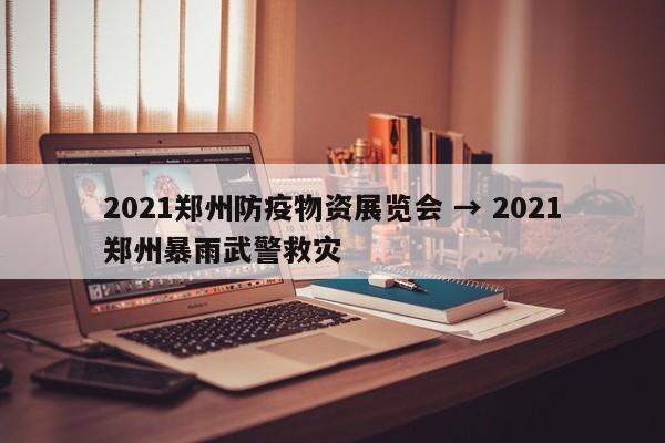 2021郑州防疫物资展览会 → 2021郑州暴雨武警救灾