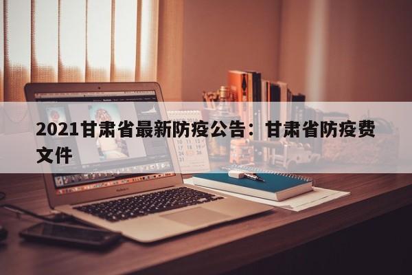 2021甘肃省最新防疫公告：甘肃省防疫费文件