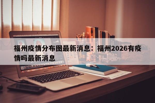 福州疫情分布图最新消息：福州2026有疫情吗最新消息