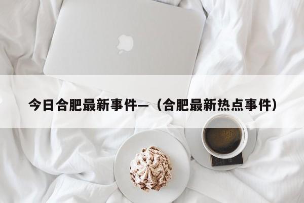 今日合肥最新事件—（合肥最新热点事件）