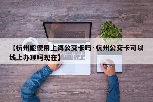 【杭州能使用上海公交卡吗·杭州公交卡可以线上办理吗现在】