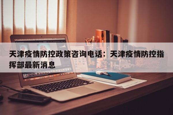 天津疫情防控政策咨询电话：天津疫情防控指挥部最新消息