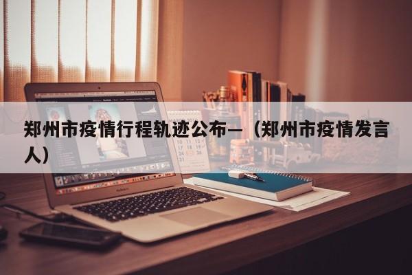郑州市疫情行程轨迹公布—（郑州市疫情发言人）