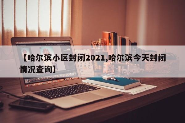 【哈尔滨小区封闭2021,哈尔滨今天封闭情况查询】