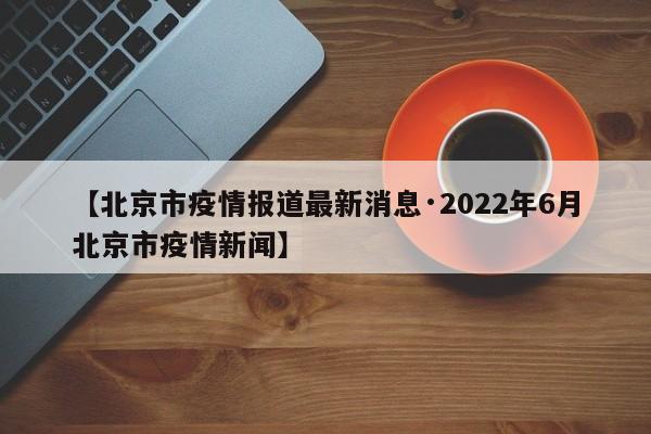 【北京市疫情报道最新消息·2022年6月北京市疫情新闻】