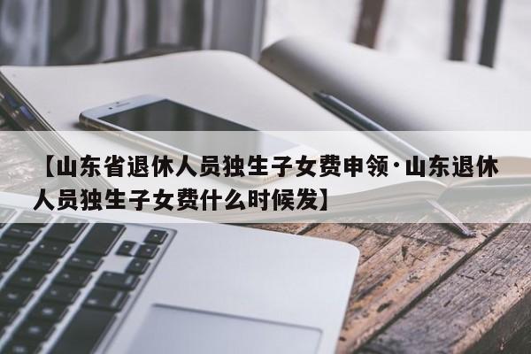 【山东省退休人员独生子女费申领·山东退休人员独生子女费什么时候发】