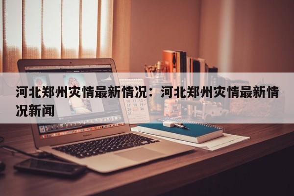 河北郑州灾情最新情况：河北郑州灾情最新情况新闻