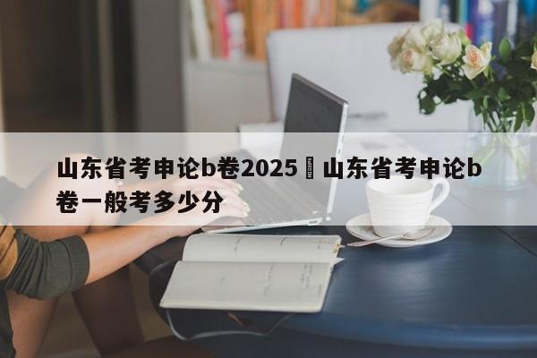 山东省考申论b卷2025›山东省考申论b卷一般考多少分