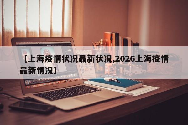 【上海疫情状况最新状况,2026上海疫情最新情况】