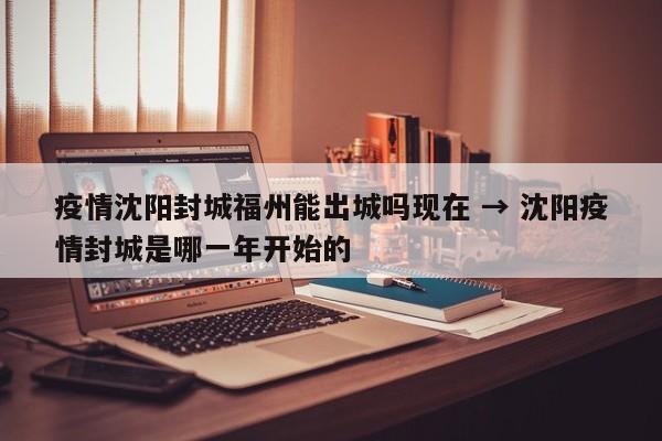 疫情沈阳封城福州能出城吗现在 → 沈阳疫情封城是哪一年开始的