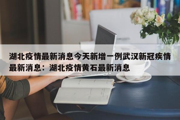 湖北疫情最新消息今天新增一例武汉新冠疾情最新消息：湖北疫情黄石最新消息