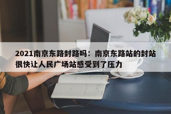 2021南京东路封路吗：南京东路站的封站很快让人民广场站感受到了压力