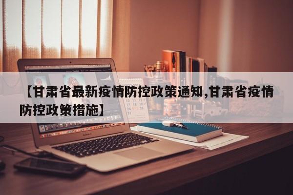 【甘肃省最新疫情防控政策通知,甘肃省疫情防控政策措施】