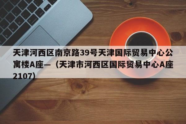 天津河西区南京路39号天津国际贸易中心公寓楼A座—（天津市河西区国际贸易中心A座2107）