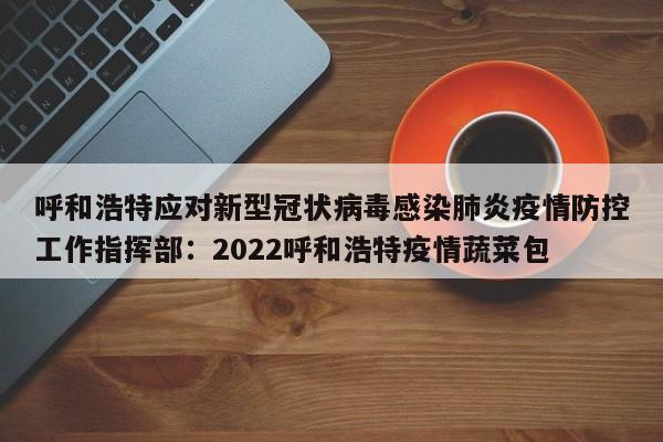 呼和浩特应对新型冠状病毒感染肺炎疫情防控工作指挥部：2022呼和浩特疫情蔬菜包