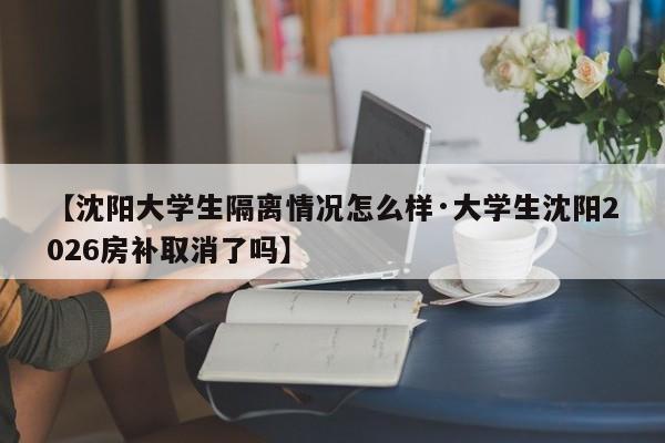 【沈阳大学生隔离情况怎么样·大学生沈阳2026房补取消了吗】