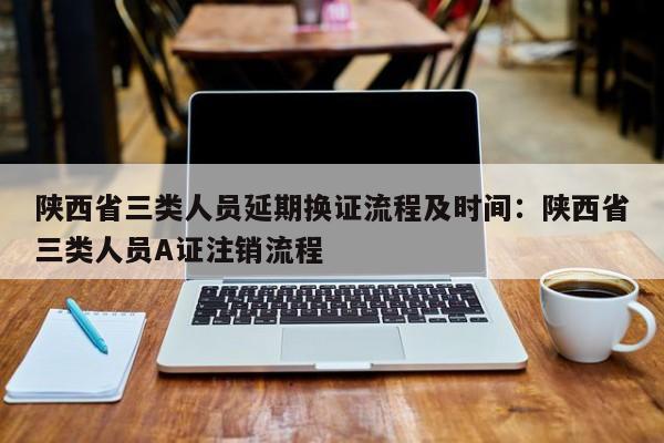 陕西省三类人员延期换证流程及时间：陕西省三类人员A证注销流程