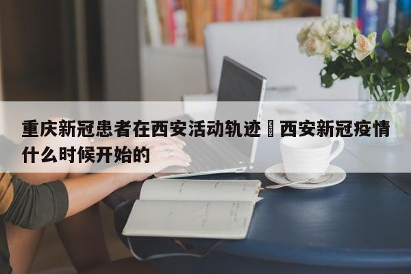 重庆新冠患者在西安活动轨迹›西安新冠疫情什么时候开始的