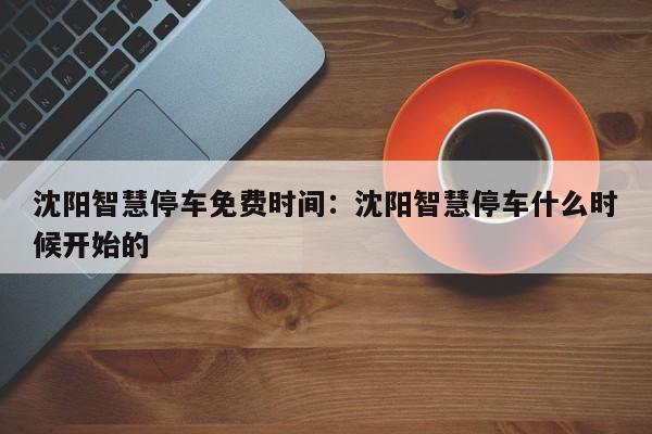 沈阳智慧停车免费时间：沈阳智慧停车什么时候开始的