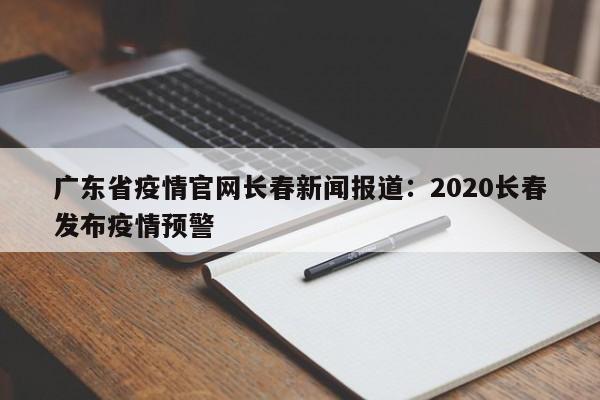 广东省疫情官网长春新闻报道：2020长春发布疫情预警