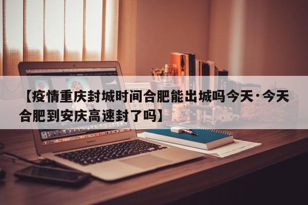 【疫情重庆封城时间合肥能出城吗今天·今天合肥到安庆高速封了吗】