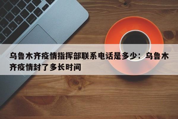 乌鲁木齐疫情指挥部联系电话是多少：乌鲁木齐疫情封了多长时间