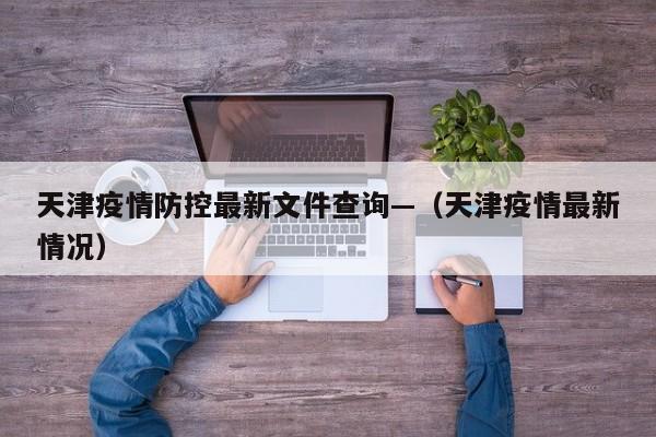 天津疫情防控最新文件查询—（天津疫情最新情况）