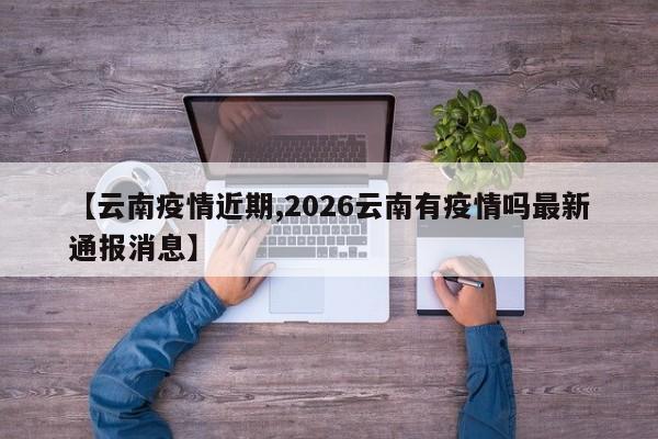 【云南疫情近期,2026云南有疫情吗最新通报消息】