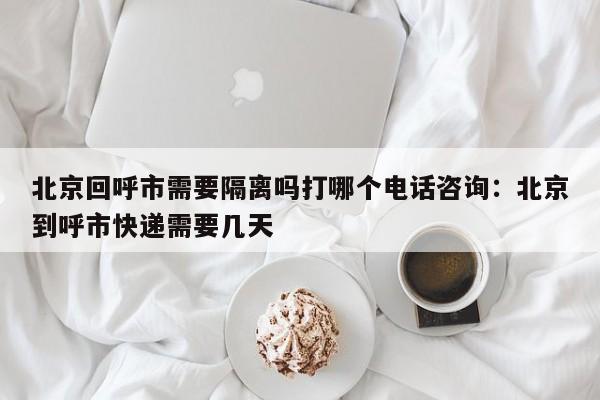 北京回呼市需要隔离吗打哪个电话咨询：北京到呼市快递需要几天