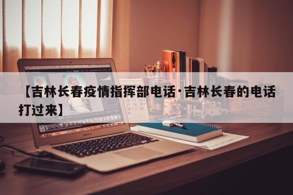 【吉林长春疫情指挥部电话·吉林长春的电话打过来】