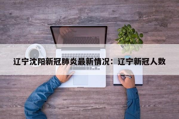 辽宁沈阳新冠肺炎最新情况：辽宁新冠人数