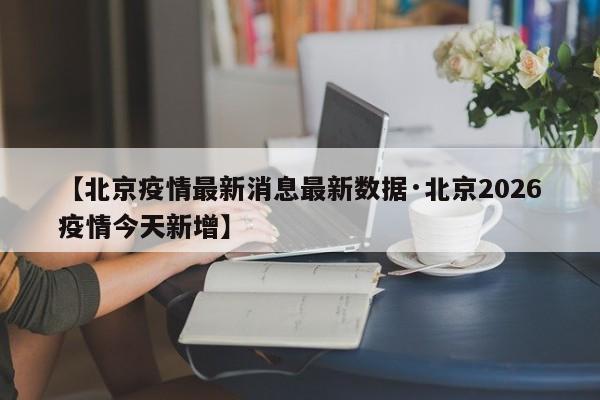 【北京疫情最新消息最新数据·北京2026疫情今天新增】