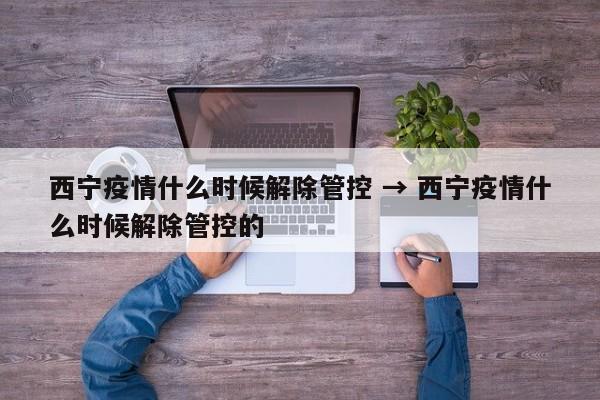 西宁疫情什么时候解除管控 → 西宁疫情什么时候解除管控的