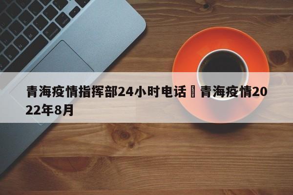 青海疫情指挥部24小时电话›青海疫情2022年8月