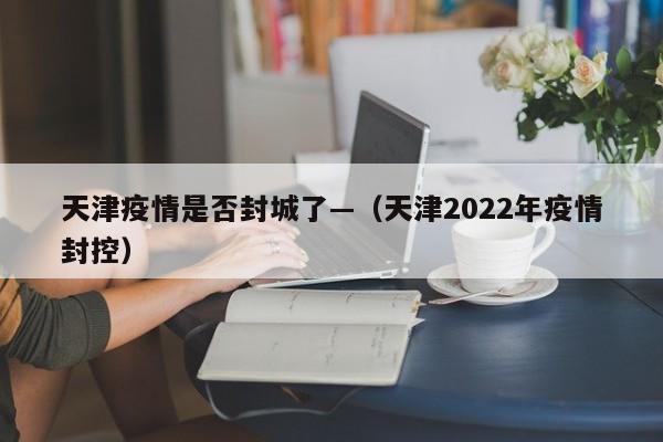 天津疫情是否封城了—（天津2022年疫情封控）