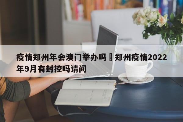 疫情郑州年会澳门举办吗›郑州疫情2022年9月有封控吗请问