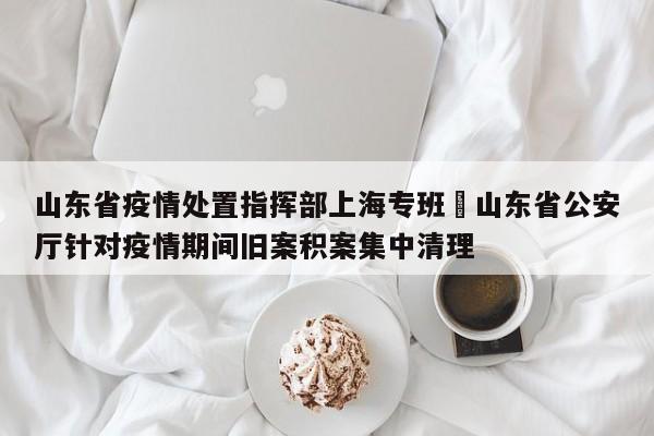 山东省疫情处置指挥部上海专班›山东省公安厅针对疫情期间旧案积案集中清理