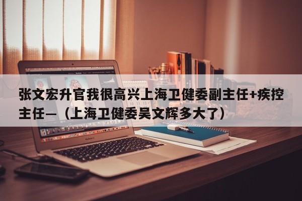 张文宏升官我很高兴上海卫健委副主任+疾控主任—（上海卫健委吴文辉多大了）