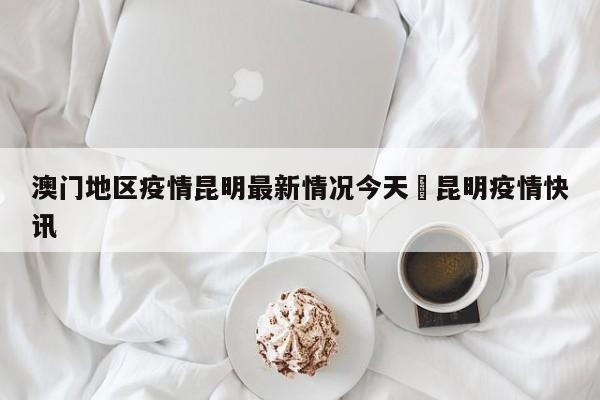 澳门地区疫情昆明最新情况今天›昆明疫情快讯