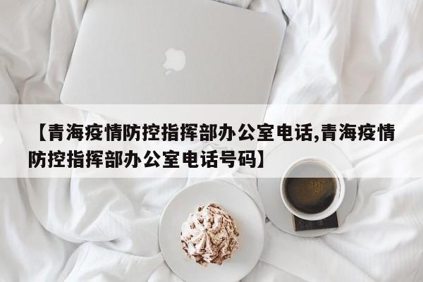 【青海疫情防控指挥部办公室电话,青海疫情防控指挥部办公室电话号码】